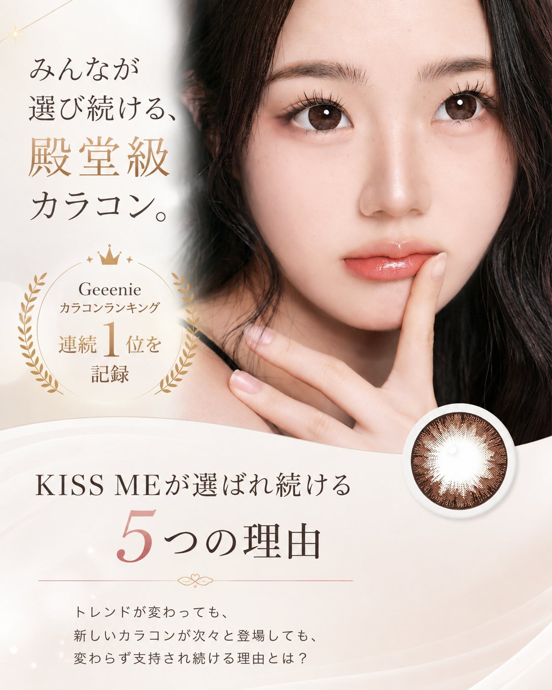 みんなが選び続ける、殿堂級カラコン。Geeenie カラコンランキング 連続1位を記録 KISS MEが選ばれ続ける5つの理由